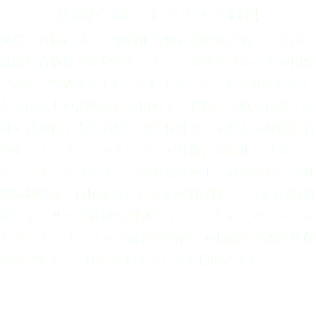 無機/有機ハイブリット材料
通常，有機高分子と無機化合物は相容性が悪く，系内で無機化合物粒子が凝集してしまい分散させることが困難である．当研究室では，金属アルコキシドを用いたゾル-ゲル法などの調製方法を用いて，軽量で柔軟な高分子材料に耐熱性や力学強度，光学特性などに優れる無機化合物を，ナノメートルオーダーで分散，複合化させることで，バイオマスポリマーの耐熱性向上・高強度化，紫外線防御効果・高屈折率を有する透明材料といった有機/無機ハイブリッド材料の創製を行い，さらにそのモルフォロジーとハイブリッド材料の物性との関係をX線小角散乱などによって明らかにすることを目的とする．