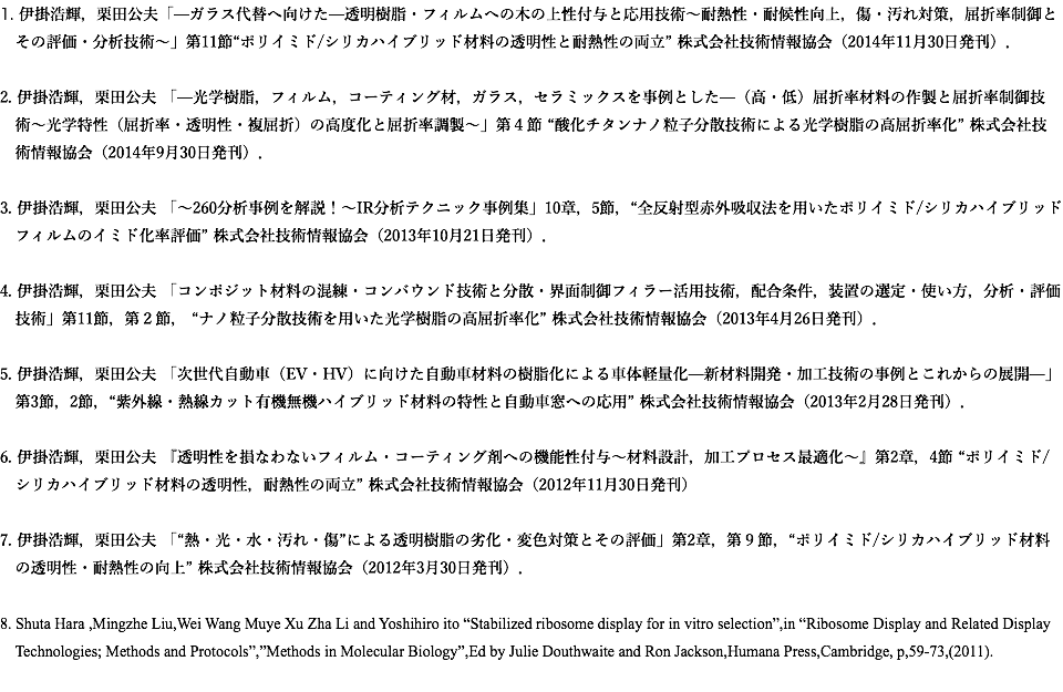 1. 伊掛浩輝，栗田公夫「—ガラス代替へ向けた—透明樹脂・フィルムへの木の上性付与と応用技術〜耐熱性・耐候性向上，傷・汚れ対策，屈折率制御と その評価・分析技術〜」第11節“ポリイミド/シリカハイブリッド材料の透明性と耐熱性の両立” 株式会社技術情報協会（2014年11月30日発刊）． 2. 伊掛浩輝，栗田公夫 「—光学樹脂，フィルム，コーティング材，ガラス，セラミックスを事例とした—（高・低）屈折率材料の作製と屈折率制御技 術〜光学特性（屈折率・透明性・複屈折）の高度化と屈折率調製〜」第４節 “酸化チタンナノ粒子分散技術による光学樹脂の高屈折率化” 株式会社技 術情報協会（2014年9月30日発刊）． 3. 伊掛浩輝，栗田公夫 「〜260分析事例を解説！〜IR分析テクニック事例集」10章，5節，“全反射型赤外吸収法を用いたポリイミド/シリカハイブリッド フィルムのイミド化率評価” 株式会社技術情報協会（2013年10月21日発刊）． 4. 伊掛浩輝，栗田公夫 「コンポジット材料の混練・コンバウンド技術と分散・界面制御フィラー活用技術，配合条件，装置の選定・使い方，分析・評価 技術」第11節，第２節， “ナノ粒子分散技術を用いた光学樹脂の高屈折率化” 株式会社技術情報協会（2013年4月26日発刊）． 5. 伊掛浩輝，栗田公夫 「次世代自動車（EV・HV）に向けた自動車材料の樹脂化による車体軽量化—新材料開発・加工技術の事例とこれからの展開—」 第3節，2節，“紫外線・熱線カット有機無機ハイブリッド材料の特性と自動車窓への応用” 株式会社技術情報協会（2013年2月28日発刊）． 6. 伊掛浩輝，栗田公夫 『透明性を損なわないフィルム・コーティング剤への機能性付与〜材料設計，加工プロセス最適化〜』第2章，4節 “ポリイミド/ シリカハイブリッド材料の透明性，耐熱性の両立” 株式会社技術情報協会（2012年11月30日発刊） 7. 伊掛浩輝，栗田公夫 「“熱・光・水・汚れ・傷”による透明樹脂の劣化・変色対策とその評価」第2章，第９節，“ポリイミド/シリカハイブリッド材料 の透明性・耐熱性の向上” 株式会社技術情報協会（2012年3月30日発刊）． 8. Shuta Hara ,Mingzhe Liu,Wei Wang Muye Xu Zha Li and Yoshihiro ito “Stabilized ribosome display for in vitro selection”,in “Ribosome Display and Related Display Technologies; Methods and Protocols”,”Methods in Molecular Biology”,Ed by Julie Douthwaite and Ron Jackson,Humana Press,Cambridge, p,59-73,(2011).

