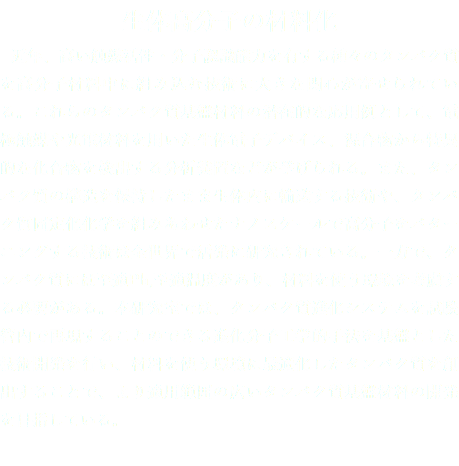 生体高分子の材料化 近年、高い触媒活性・分子認識能力を有する種々のタンパク質を高分子材料中に組み込む技術に大きな関心が寄せられている。これらのタンパク質基盤材料の潜在的な応用例として、電極触媒や光電材料を用いた生体電子デバイス、混合物から特異的な化合物を検出する分析装置などが挙げられる。また、タンパク質の構造を保持したまま生体内に輸送する技術や、タンパク質固定化化学を組みあわせたナノスケールで高分子をパターニングする技術は全世界で活発に研究されている。一方で、タンパク質には至適Ph,至適温度があり、材料を使う環境を考慮する必要がある。本研究室では、タンパク質進化システムを試験管内で再現することのできる進化分子工学的手法を基盤とした技術開発を行い、材料を使う環境に最適化したタンパク質を創出することで、より適用範囲の広いタンパク質基盤材料の開発を目指している。
